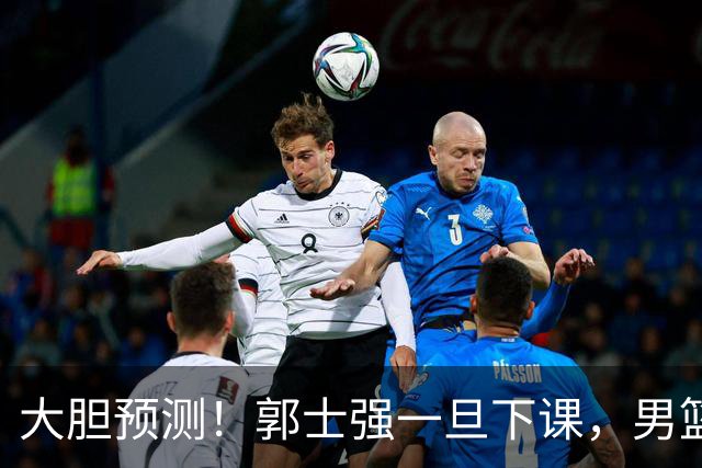 大胆预测！郭士强一旦下课，男篮新主帅99％在以下会在这三人之间产生